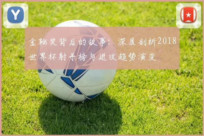 金靴奖背后的故事：深度剖析2018世界杯射手榜与进攻趋势演变