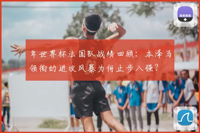 年世界杯法国队战绩回顾：本泽马领衔的进攻风暴为何止步八强？