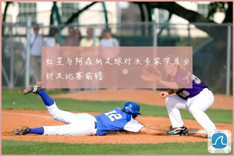 红星与阿森纳足球对决专家深度分析及比赛前瞻