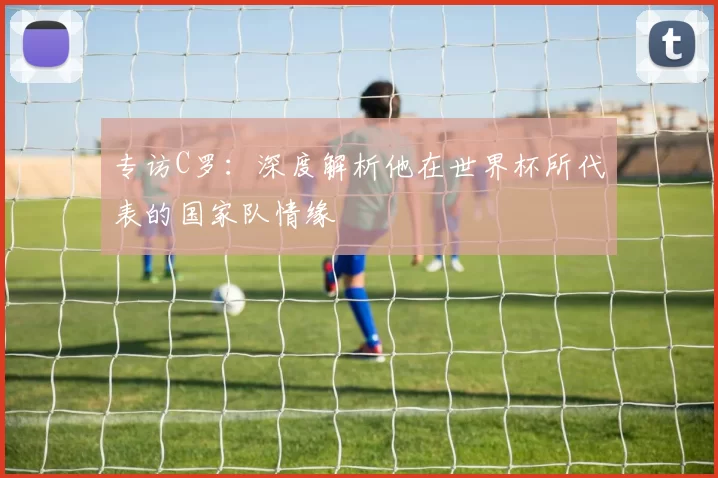 专访C罗：深度解析他在世界杯所代表的国家队情缘