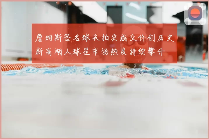 詹姆斯签名球衣拍卖成交价创历史新高湖人球星市场热度持续攀升
