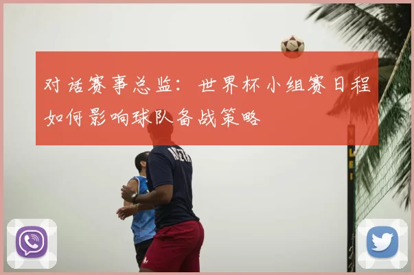 对话赛事总监:世界杯小组赛日程如何影响球队备战策略