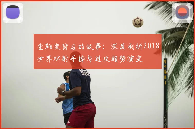 金靴奖背后的故事：深度剖析2018世界杯射手榜与进攻趋势演变