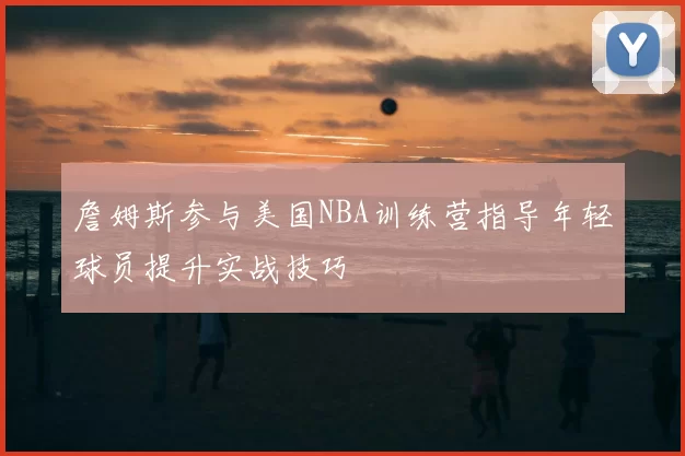 詹姆斯参与美国NBA训练营指导年轻球员提升实战技巧